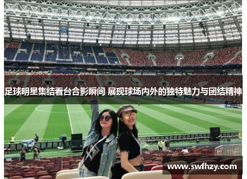 足球明星集结看台合影瞬间 展现球场内外的独特魅力与团结精神