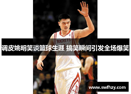 调皮姚明笑谈篮球生涯 搞笑瞬间引发全场爆笑
