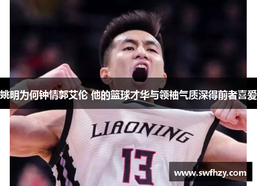 姚明为何钟情郭艾伦 他的篮球才华与领袖气质深得前者喜爱