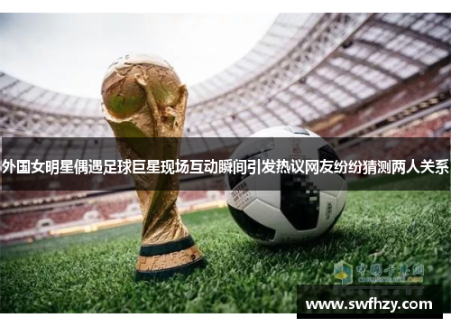 外国女明星偶遇足球巨星现场互动瞬间引发热议网友纷纷猜测两人关系
