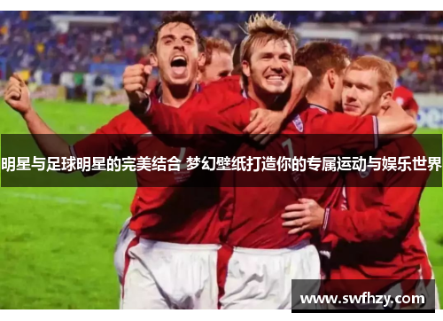明星与足球明星的完美结合 梦幻壁纸打造你的专属运动与娱乐世界