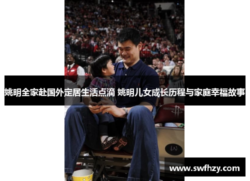 姚明全家赴国外定居生活点滴 姚明儿女成长历程与家庭幸福故事