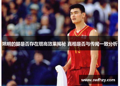 姚明的脚是否存在增高效果揭秘 真相是否与传闻一致分析