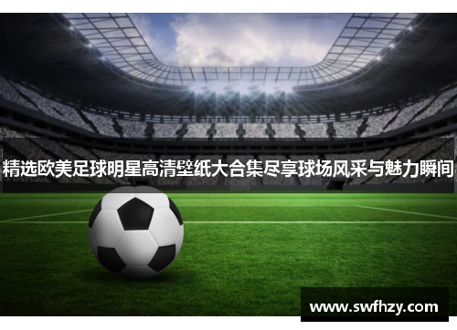 精选欧美足球明星高清壁纸大合集尽享球场风采与魅力瞬间