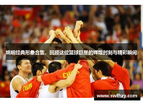 姚明经典形象合集，回顾这位篮球巨星的辉煌时刻与精彩瞬间