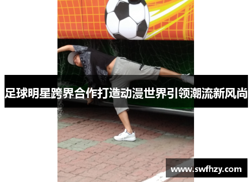 足球明星跨界合作打造动漫世界引领潮流新风尚