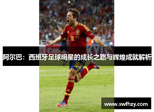 阿尔巴：西班牙足球明星的成长之路与辉煌成就解析