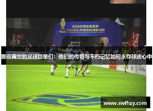 那些离世的足球巨星们：他们的传奇与不朽记忆如何永存球迷心中