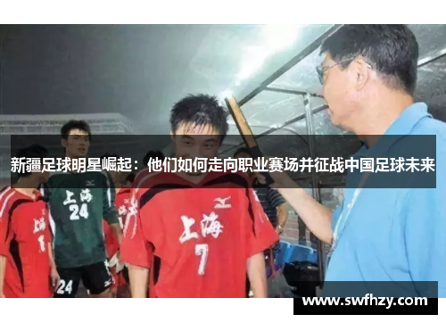 新疆足球明星崛起：他们如何走向职业赛场并征战中国足球未来