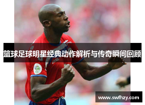 篮球足球明星经典动作解析与传奇瞬间回顾