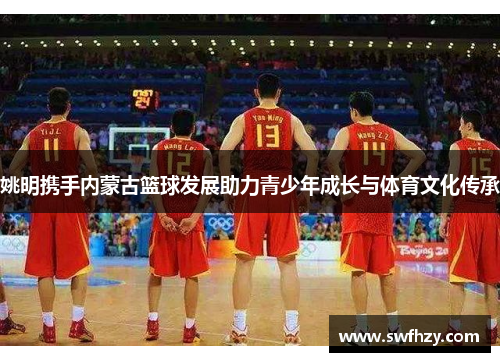 姚明携手内蒙古篮球发展助力青少年成长与体育文化传承