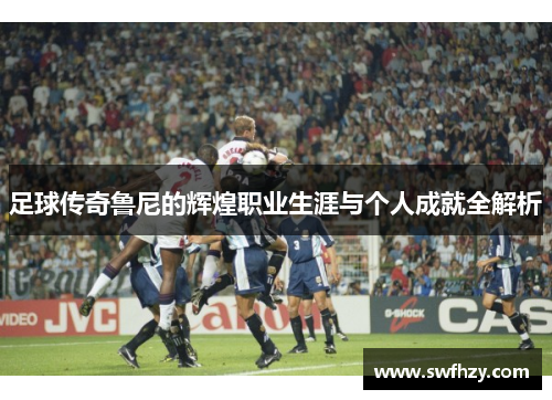 足球传奇鲁尼的辉煌职业生涯与个人成就全解析